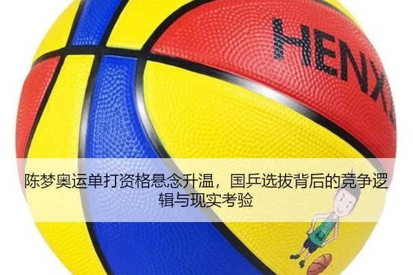陈梦奥运单打资格悬念升温，国乒选拔背后的竞争逻辑与现实考验