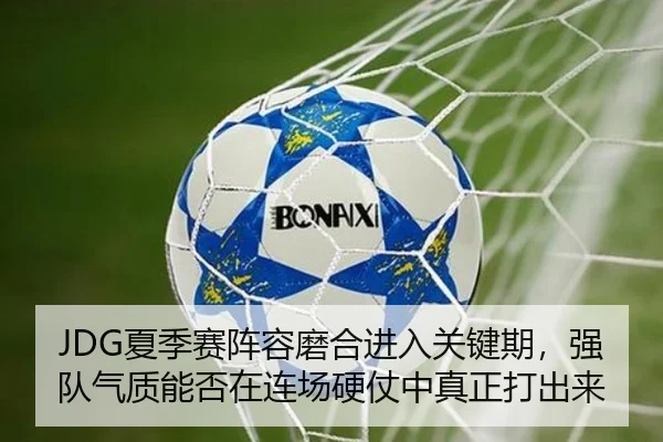 JDG夏季赛阵容磨合进入关键期，强队气质能否在连场硬仗中真正打出来 - qusports