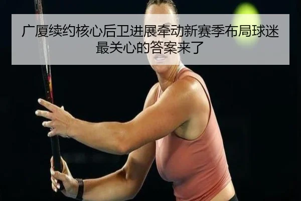 广厦续约核心后卫进展牵动新赛季布局球迷最关心的答案来了 - qusports